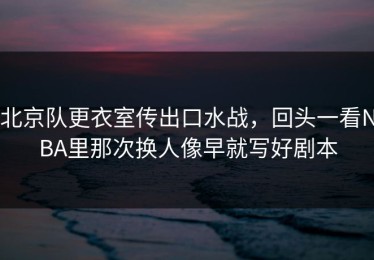 北京队更衣室传出口水战，回头一看NBA里那次换人像早就写好剧本