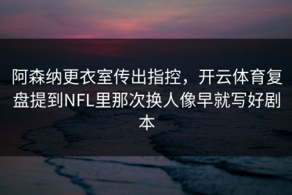 阿森纳更衣室传出指控，开云体育复盘提到NFL里那次换人像早就写好剧本