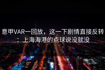 意甲VAR一回放，这一下剧情直接反转：上海海港的点球说没就没