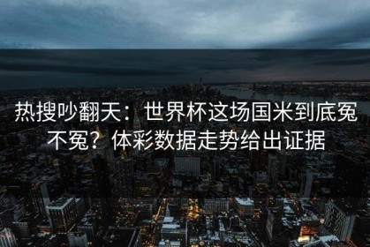热搜吵翻天：世界杯这场国米到底冤不冤？体彩数据走势给出证据