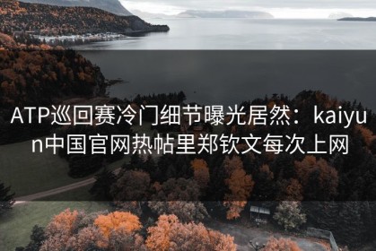 ATP巡回赛冷门细节曝光居然：kaiyun中国官网热帖里郑钦文每次上网