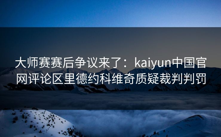 大师赛赛后争议来了：kaiyun中国官网评论区里德约科维奇质疑裁判判罚