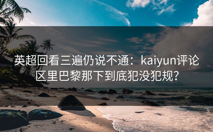 英超回看三遍仍说不通：kaiyun评论区里巴黎那下到底犯没犯规？