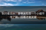别只看比分：意甲太阳靠一个小细节改了局，回看才是关键