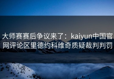 大师赛赛后争议来了：kaiyun中国官网评论区里德约科维奇质疑裁判判罚