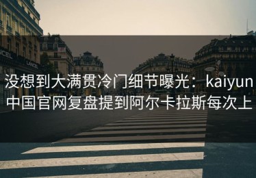 没想到大满贯冷门细节曝光：kaiyun中国官网复盘提到阿尔卡拉斯每次上