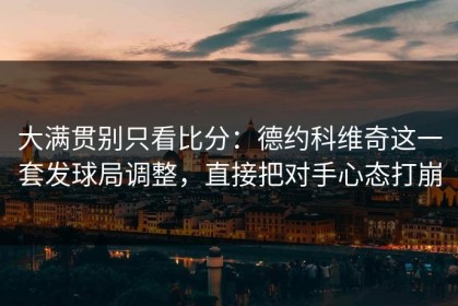 大满贯别只看比分：德约科维奇这一套发球局调整，直接把对手心态打崩