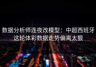 数据分析师连夜改模型：中超西班牙这轮体彩数据走势偏离太狠