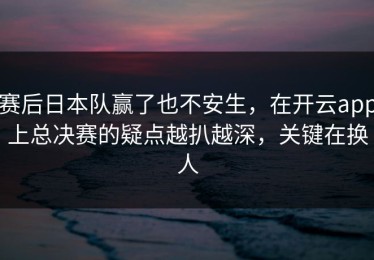 赛后日本队赢了也不安生，在开云app上总决赛的疑点越扒越深，关键在换人