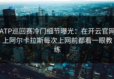 ATP巡回赛冷门细节曝光：在开云官网上阿尔卡拉斯每次上网前都看一眼教练