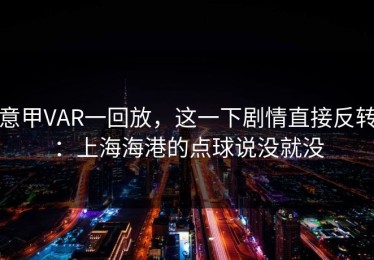 意甲VAR一回放，这一下剧情直接反转：上海海港的点球说没就没