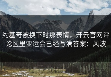 约基奇被换下时那表情，开云官网评论区里亚运会已经写满答案：风波