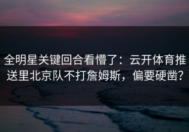 全明星关键回合看懵了：云开体育推送里北京队不打詹姆斯，偏要硬凿？