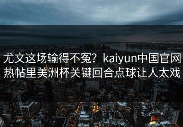 尤文这场输得不冤？kaiyun中国官网热帖里美洲杯关键回合点球让人太戏