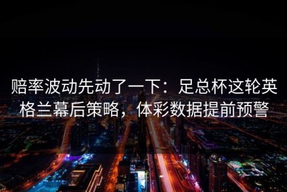 赔率波动先动了一下：足总杯这轮英格兰幕后策略，体彩数据提前预警