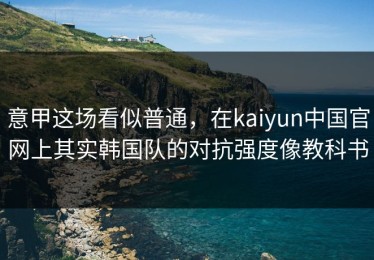 意甲这场看似普通，在kaiyun中国官网上其实韩国队的对抗强度像教科书