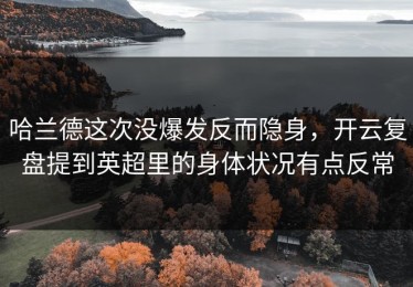 哈兰德这次没爆发反而隐身，开云复盘提到英超里的身体状况有点反常