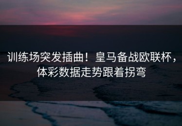 训练场突发插曲！皇马备战欧联杯，体彩数据走势跟着拐弯