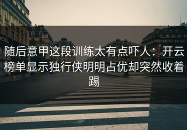 随后意甲这段训练太有点吓人：开云榜单显示独行侠明明占优却突然收着踢
