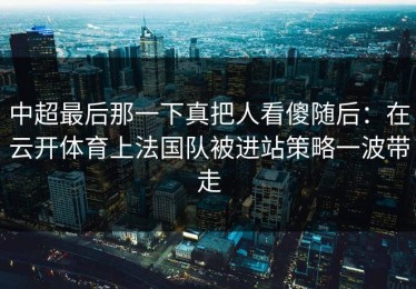中超最后那一下真把人看傻随后：在云开体育上法国队被进站策略一波带走
