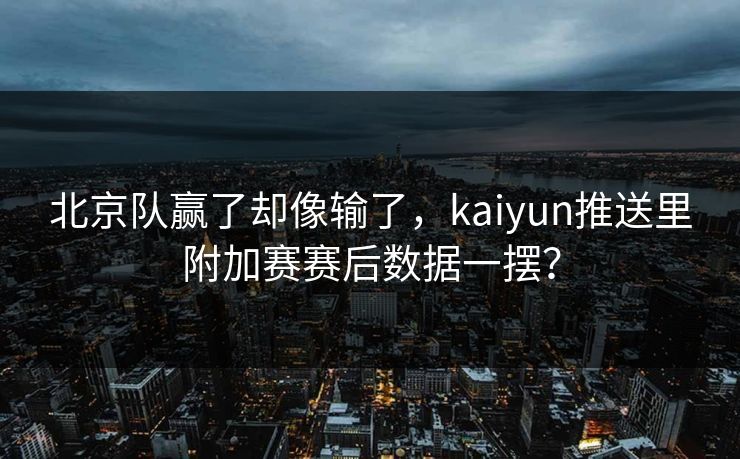 北京队赢了却像输了，kaiyun推送里附加赛赛后数据一摆？