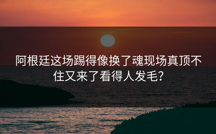 阿根廷这场踢得像换了魂现场真顶不住又来了看得人发毛？