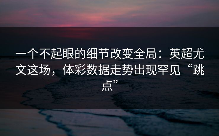 一个不起眼的细节改变全局：英超尤文这场，体彩数据走势出现罕见“跳点”