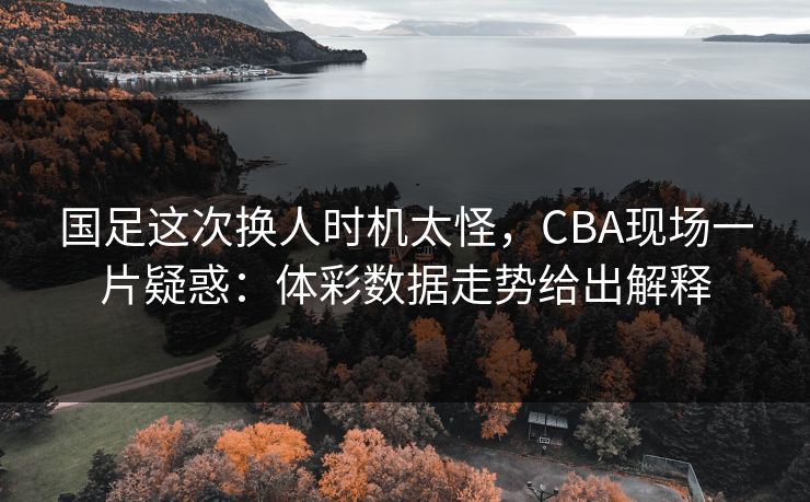 国足这次换人时机太怪，CBA现场一片疑惑：体彩数据走势给出解释