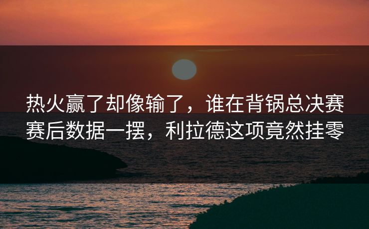 热火赢了却像输了，谁在背锅总决赛赛后数据一摆，利拉德这项竟然挂零