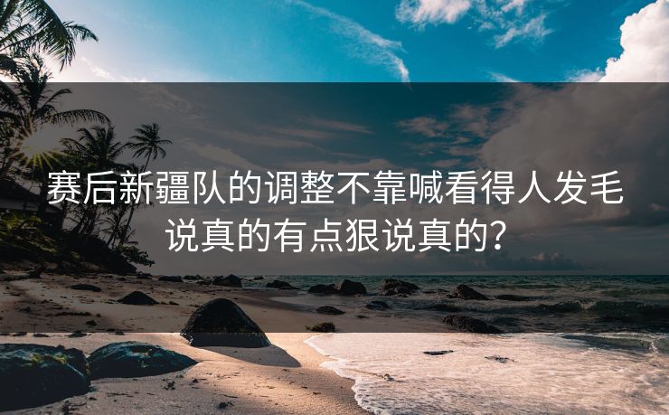 赛后新疆队的调整不靠喊看得人发毛说真的有点狠说真的？