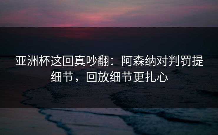 亚洲杯这回真吵翻：阿森纳对判罚提细节，回放细节更扎心