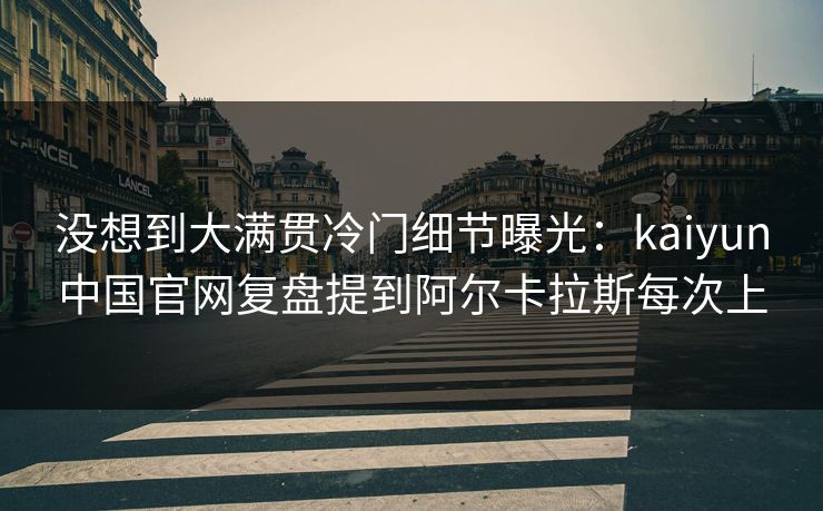 没想到大满贯冷门细节曝光：kaiyun中国官网复盘提到阿尔卡拉斯每次上