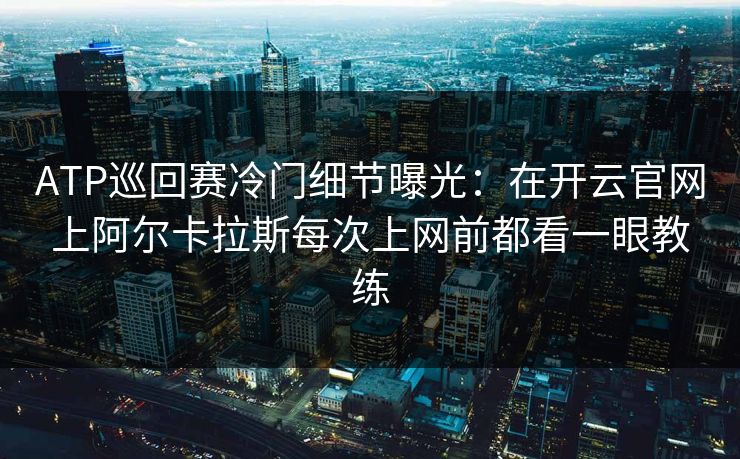 ATP巡回赛冷门细节曝光：在开云官网上阿尔卡拉斯每次上网前都看一眼教练