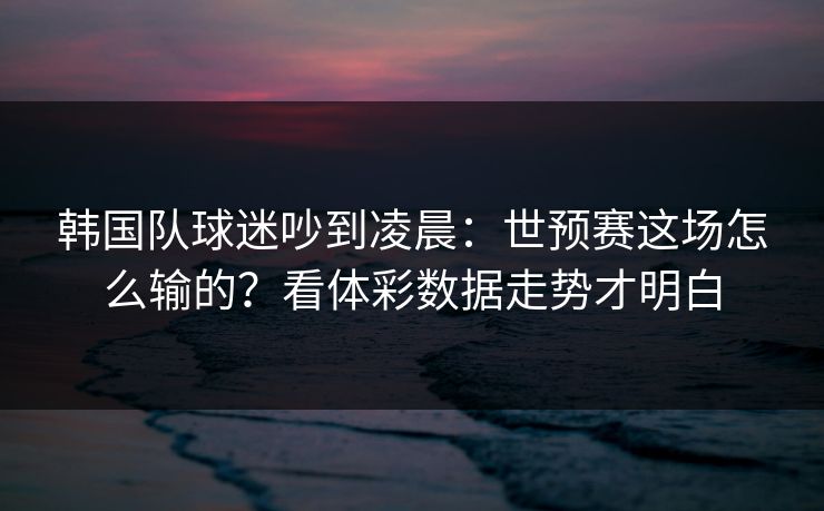 韩国队球迷吵到凌晨：世预赛这场怎么输的？看体彩数据走势才明白
