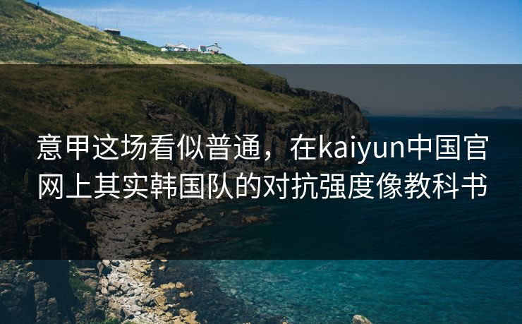 意甲这场看似普通，在kaiyun中国官网上其实韩国队的对抗强度像教科书