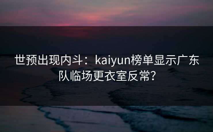 世预出现内斗:kaiyun榜单显示广东队临场更衣室反常? 世预出现内斗:kaiyun榜单显示广东队临场更衣室反常?