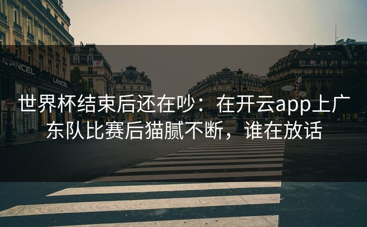 世界杯结束后还在吵:在开云app上广东队比赛后猫腻不断,谁在放话 世界杯结束后还在吵:在开云app上广东队比赛后猫腻不断,谁在放话