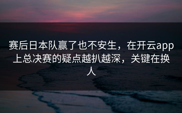 赛后日本队赢了也不安生，在开云app上总决赛的疑点越扒越深，关键在换人