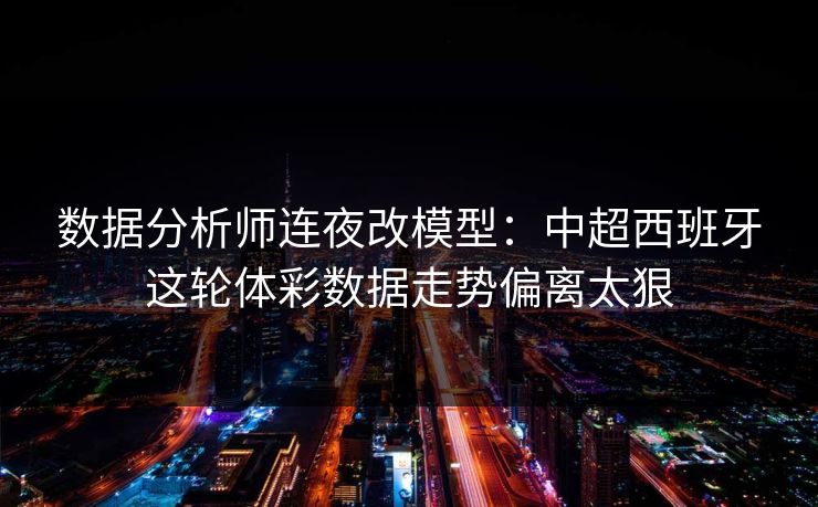 数据分析师连夜改模型：中超西班牙这轮体彩数据走势偏离太狠