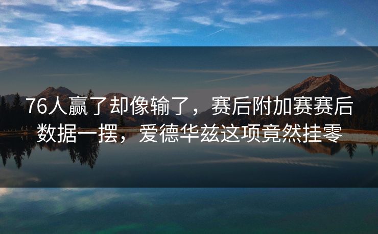 76人赢了却像输了，赛后附加赛赛后数据一摆，爱德华兹这项竟然挂零