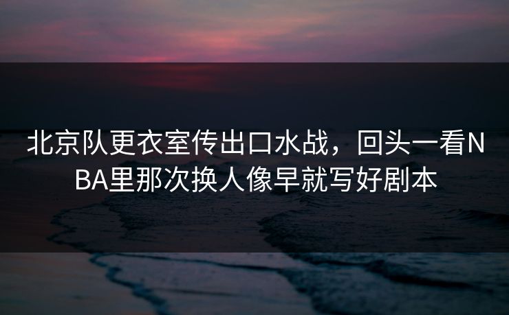 北京队更衣室传出口水战，回头一看NBA里那次换人像早就写好剧本